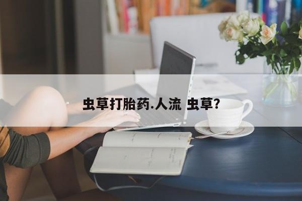 打胎药微信上哪里买虫草打胎药.人流 虫草？