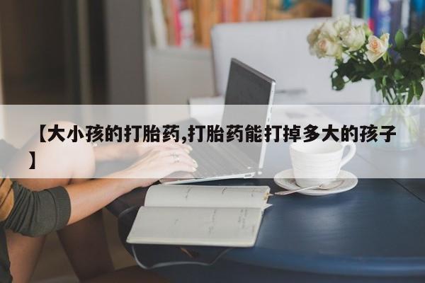 打胎药微信上哪里买【大小孩的打胎药,打胎药能打掉多大的孩子】