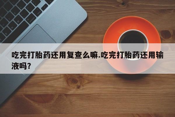 打胎药微信上哪里买吃完打胎药还用复查么嘛.吃完打胎药还用输液吗？