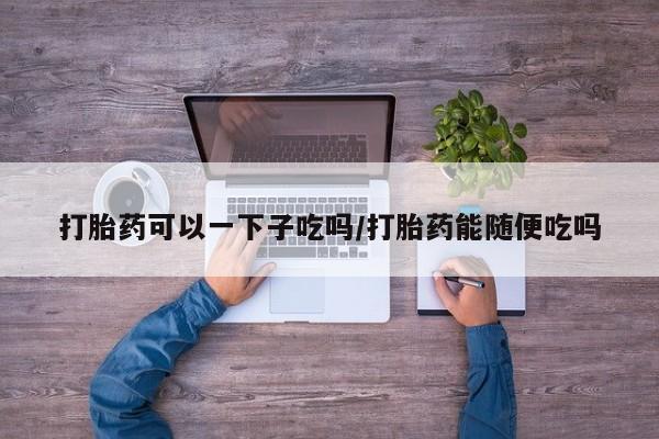 打胎药微信上哪里买打胎药可以一下子吃吗/打胎药能随便吃吗