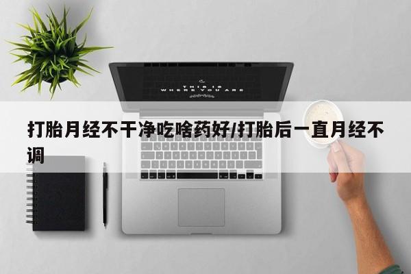 打胎药微信上哪里买打胎月经不干净吃啥药好/打胎后一直月经不调