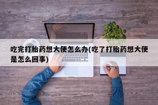 打胎药微信上哪里买吃完打胎药想大便怎么办(吃了打胎药想大便是怎么回事)
