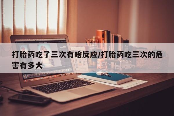 打胎药微信上哪里买打胎药吃了三次有啥反应/打胎药吃三次的危害有多大