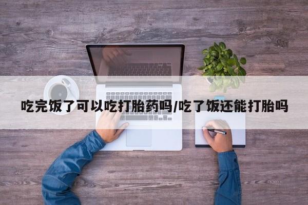 打胎药微信上哪里买吃完饭了可以吃打胎药吗/吃了饭还能打胎吗