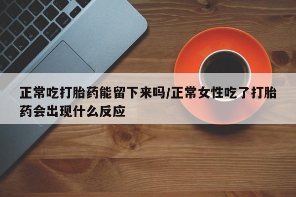 打胎药微信上哪里买正常吃打胎药能留下来吗/正常女性吃了打胎药会出现什么反应