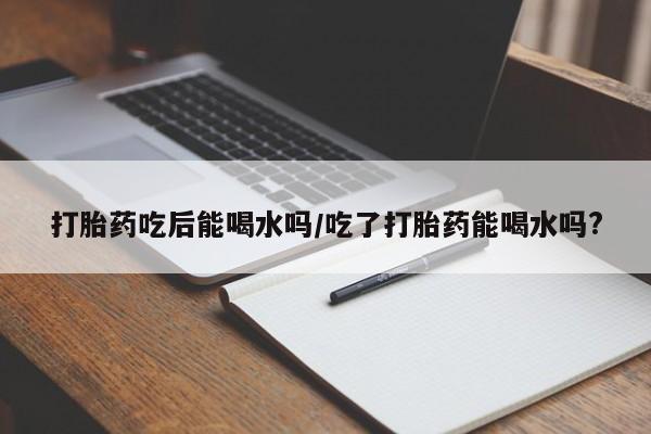 打胎药微信上哪里买打胎药吃后能喝水吗/吃了打胎药能喝水吗?