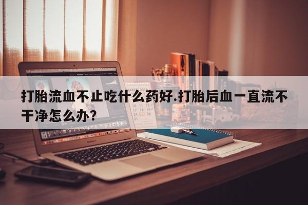 打胎药微信上哪里买打胎流血不止吃什么药好.打胎后血一直流不干净怎么办？