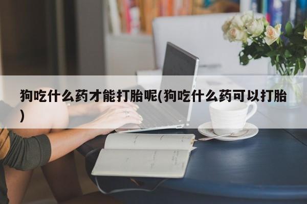 打胎药微信上哪里买狗吃什么药才能打胎呢(狗吃什么药可以打胎)