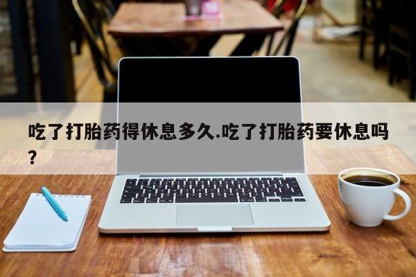 打胎药微信上哪里买吃了打胎药得休息多久.吃了打胎药要休息吗？