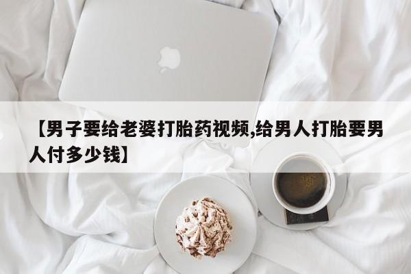 打胎药微信上哪里买【男子要给老婆打胎药视频,给男人打胎要男人付多少钱】