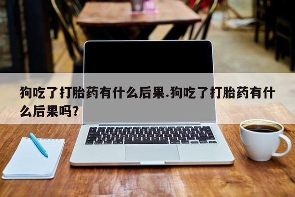 打胎药微信上哪里买狗吃了打胎药有什么后果.狗吃了打胎药有什么后果吗？