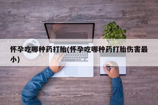 打胎药微信上哪里买怀孕吃哪种药打胎(怀孕吃哪种药打胎伤害最小)