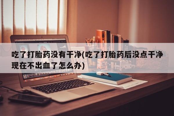 打胎药微信上哪里买吃了打胎药没有干净(吃了打胎药后没点干净现在不出血了怎么办)