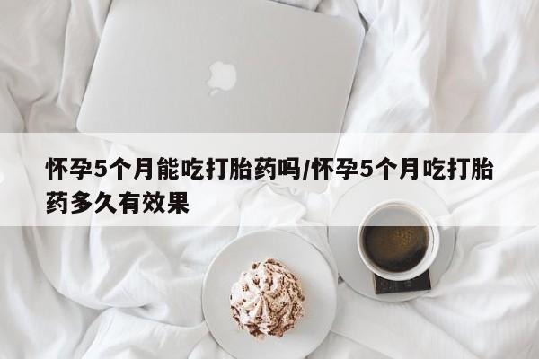 打胎药微信上哪里买怀孕5个月能吃打胎药吗/怀孕5个月吃打胎药多久有效果