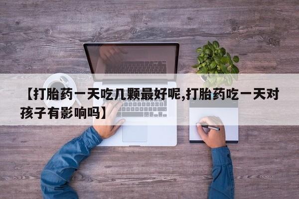 打胎药微信上哪里买【打胎药一天吃几颗最好呢,打胎药吃一天对孩子有影响吗】