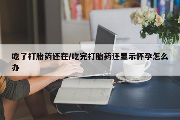 打胎药微信上哪里买吃了打胎药还在/吃完打胎药还显示怀孕怎么办