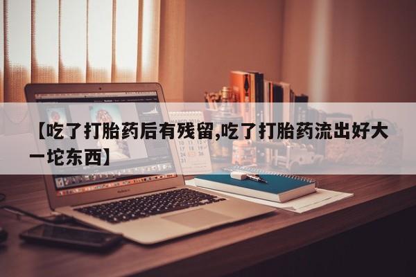 打胎药微信上哪里买【吃了打胎药后有残留,吃了打胎药流出好大一坨东西】