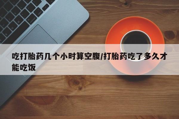 打胎药微信上哪里买吃打胎药几个小时算空腹/打胎药吃了多久才能吃饭