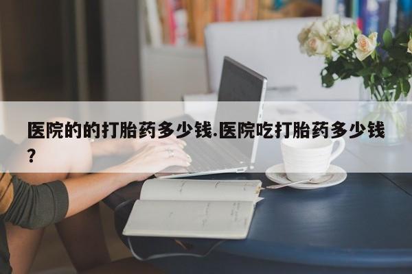 打胎药微信上哪里买医院的的打胎药多少钱.医院吃打胎药多少钱？