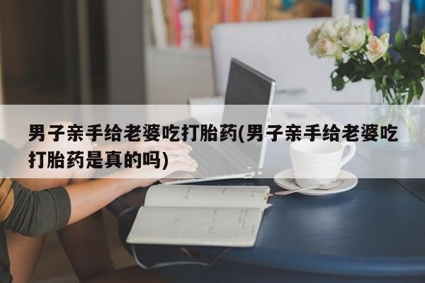 打胎药微信上哪里买男子亲手给老婆吃打胎药(男子亲手给老婆吃打胎药是真的吗)