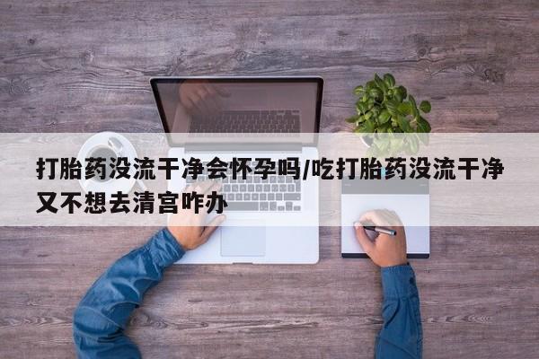 打胎药微信上哪里买打胎药没流干净会怀孕吗/吃打胎药没流干净又不想去清宫咋办