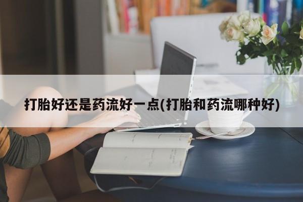 打胎药微信上哪里买打胎好还是药流好一点(打胎和药流哪种好)