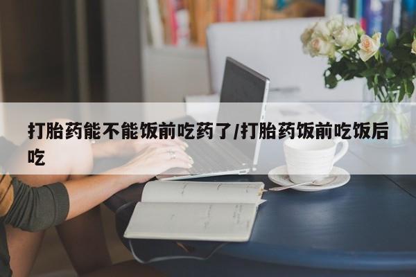 打胎药微信上哪里买打胎药能不能饭前吃药了/打胎药饭前吃饭后吃
