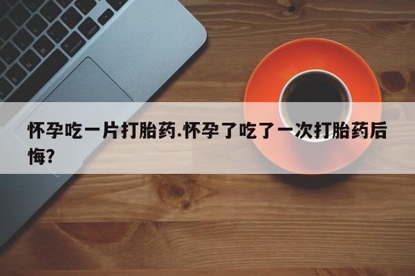打胎药微信上哪里买怀孕吃一片打胎药.怀孕了吃了一次打胎药后悔？