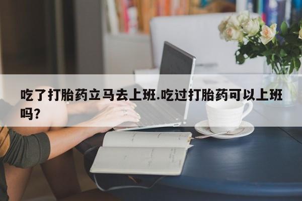 打胎药微信上哪里买吃了打胎药立马去上班.吃过打胎药可以上班吗？