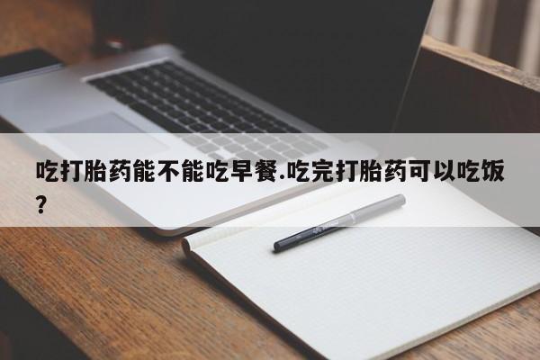 打胎药微信上哪里买吃打胎药能不能吃早餐.吃完打胎药可以吃饭？