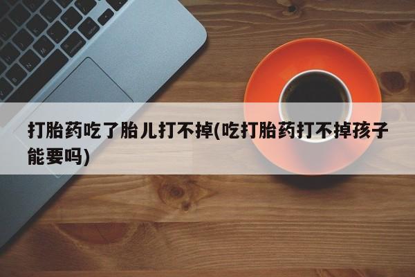打胎药微信上哪里买打胎药吃了胎儿打不掉(吃打胎药打不掉孩子能要吗)