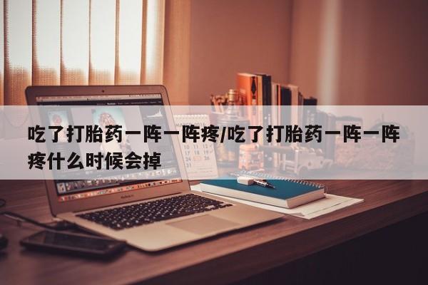 打胎药微信上哪里买吃了打胎药一阵一阵疼/吃了打胎药一阵一阵疼什么时候会掉