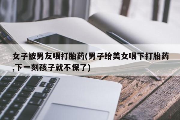 打胎药微信上哪里买女子被男友喂打胎药(男子给美女喂下打胎药,下一刻孩子就不保了)