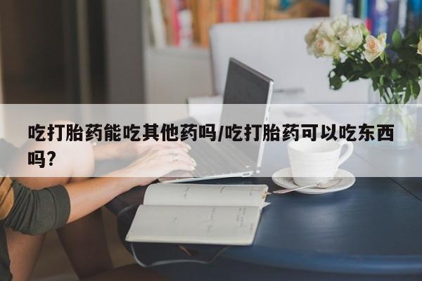 打胎药微信上哪里买吃打胎药能吃其他药吗/吃打胎药可以吃东西吗?