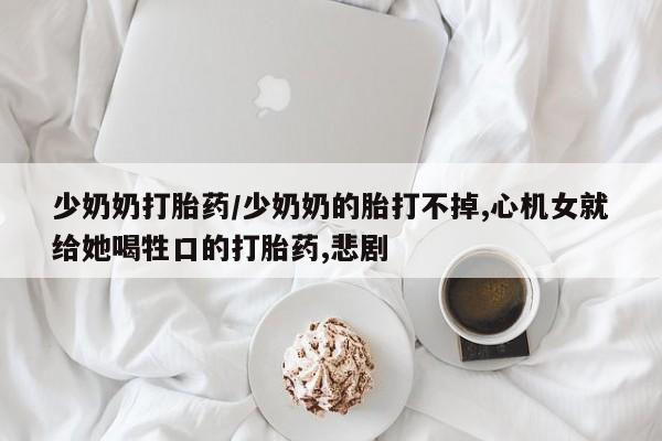 打胎药微信上哪里买少奶奶打胎药/少奶奶的胎打不掉,心机女就给她喝牲口的打胎药,悲剧