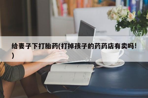 打胎药微信上哪里买给妻子下打胎药(打掉孩子的药药店有卖吗!)