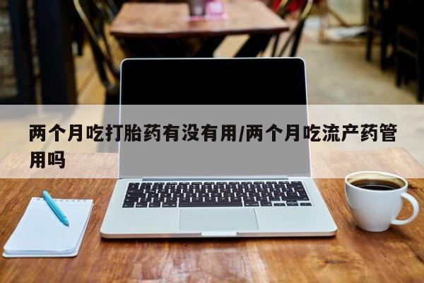打胎药微信上哪里买两个月吃打胎药有没有用/两个月吃流产药管用吗