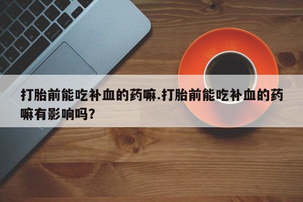 打胎药微信上哪里买打胎前能吃补血的药嘛.打胎前能吃补血的药嘛有影响吗？