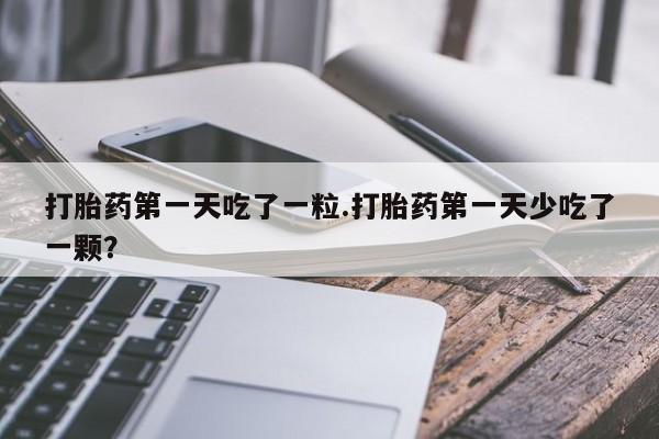 打胎药微信上哪里买打胎药第一天吃了一粒.打胎药第一天少吃了一颗？