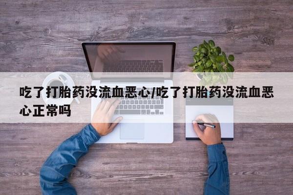 打胎药微信上哪里买吃了打胎药没流血恶心/吃了打胎药没流血恶心正常吗