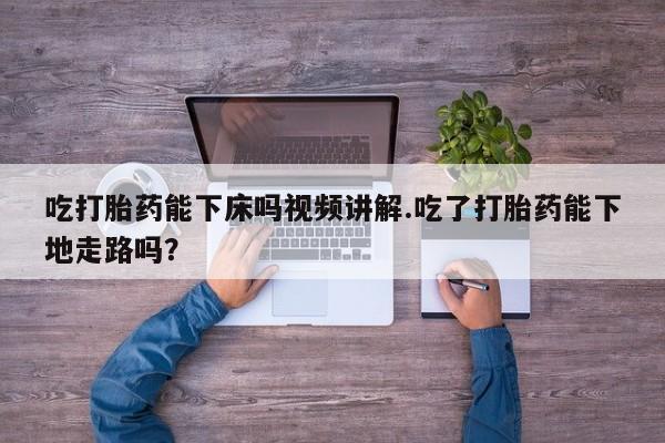 打胎药微信上哪里买吃打胎药能下床吗视频讲解.吃了打胎药能下地走路吗？