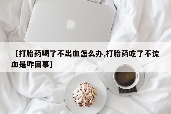 打胎药微信上哪里买【打胎药喝了不出血怎么办,打胎药吃了不流血是咋回事】