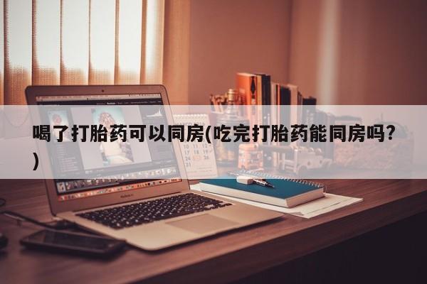 打胎药微信上哪里买喝了打胎药可以同房(吃完打胎药能同房吗?)