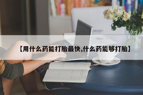 打胎药微信上哪里买【用什么药能打胎最快,什么药能够打胎】