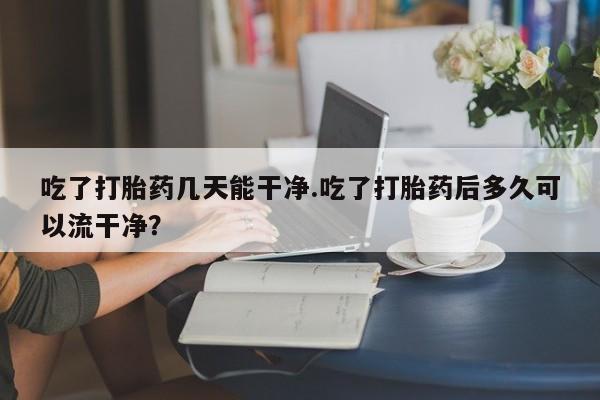 打胎药微信上哪里买吃了打胎药几天能干净.吃了打胎药后多久可以流干净？