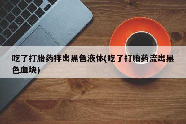 打胎药微信上哪里买吃了打胎药排出黑色液体(吃了打胎药流出黑色血块)