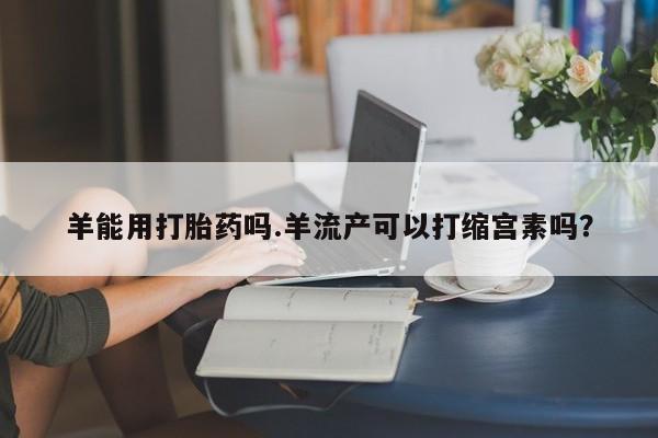 打胎药微信上哪里买羊能用打胎药吗.羊流产可以打缩宫素吗？