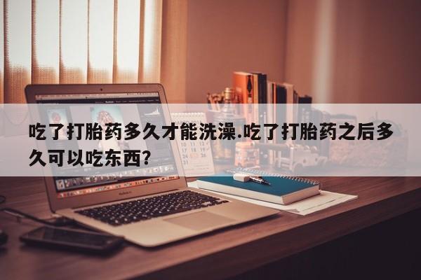 打胎药微信上哪里买吃了打胎药多久才能洗澡.吃了打胎药之后多久可以吃东西？