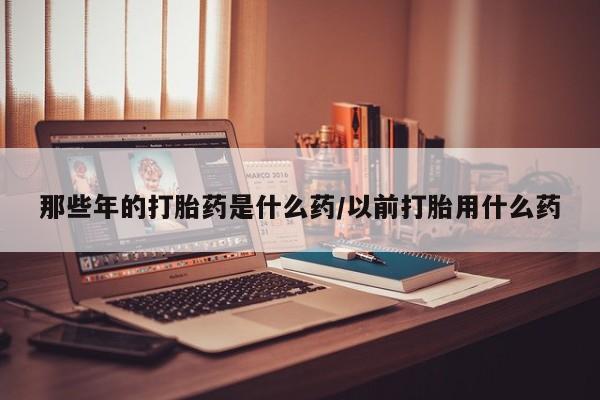 打胎药微信上哪里买那些年的打胎药是什么药/以前打胎用什么药