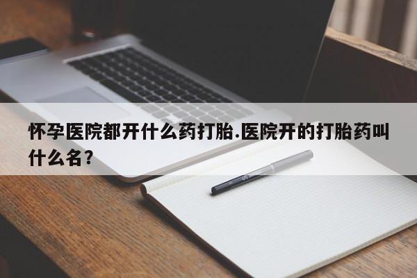 打胎药微信上哪里买怀孕医院都开什么药打胎.医院开的打胎药叫什么名？